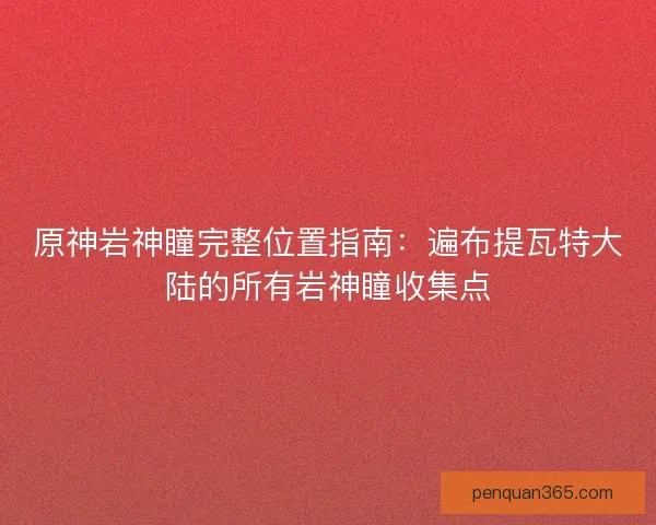 原神岩神瞳完整位置指南：遍布提瓦特大陆的所有岩神瞳收集点