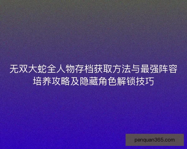 无双大蛇全人物存档获取方法与最强阵容培养攻略及隐藏角色解锁技巧