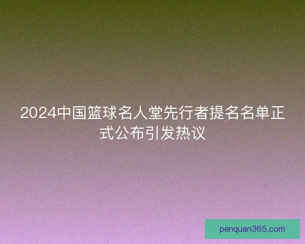 2024中国篮球名人堂先行者提名名单正式公布引发热议