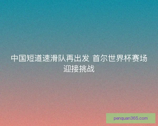 中国短道速滑队再出发 首尔世界杯赛场迎接挑战