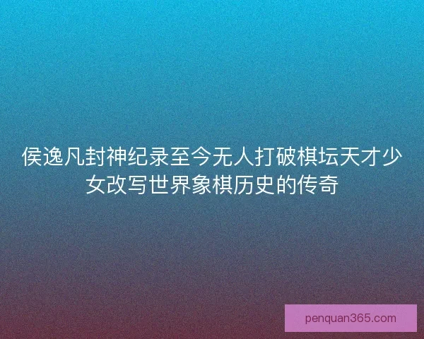 侯逸凡封神纪录至今无人打破棋坛天才少女改写世界象棋历史的传奇 侯逸凡封神纪录至今无人打破棋坛天才少女改写世界象棋历史的传奇