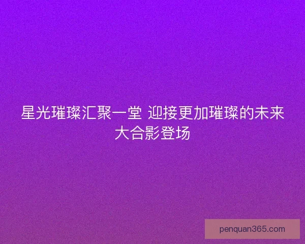 星光璀璨汇聚一堂 迎接更加璀璨的未来大合影登场