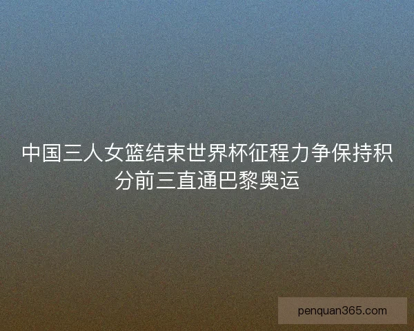 中国三人女篮结束世界杯征程力争保持积分前三直通巴黎奥运