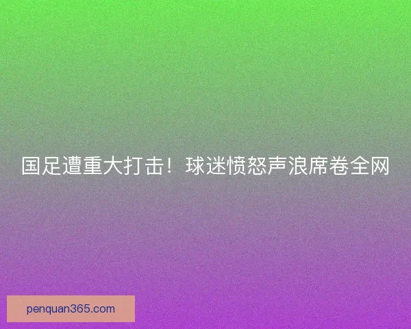 国足遭重大打击！球迷愤怒声浪席卷全网