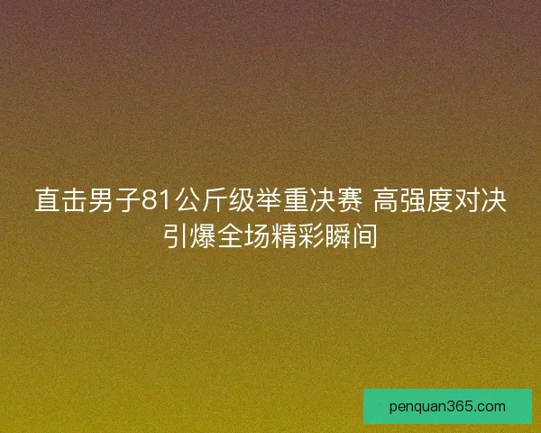直击男子81公斤级举重决赛 高强度对决引爆全场精彩瞬间