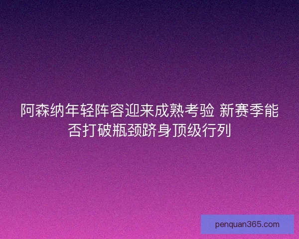 阿森纳年轻阵容迎来成熟考验 新赛季能否打破瓶颈跻身顶级行列