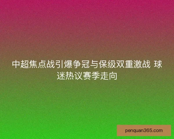 中超焦点战引爆争冠与保级双重激战 球迷热议赛季走向 中超焦点战引爆争冠与保级双重激战 球迷热议赛季走向