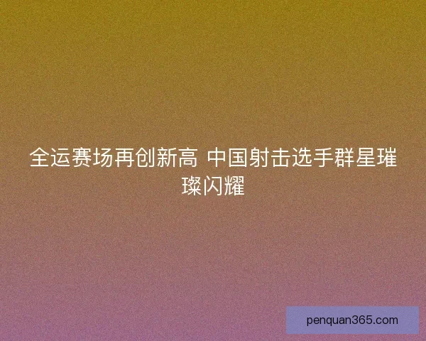 全运赛场再创新高 中国射击选手群星璀璨闪耀