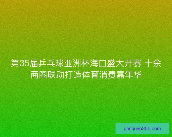 第35届乒乓球亚洲杯海口盛大开赛 十余商圈联动打造体育消费嘉年华
