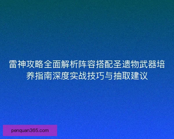 雷神攻略全面解析阵容搭配圣遗物武器培养指南深度实战技巧与抽取建议 雷神攻略全面解析阵容搭配圣遗物武器培养指南深度实战技巧与抽取建议