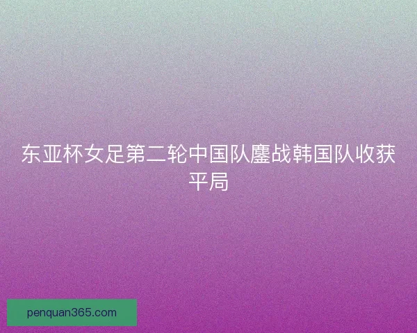 东亚杯女足第二轮中国队鏖战韩国队收获平局 东亚杯女足第二轮中国队鏖战韩国队收获平局