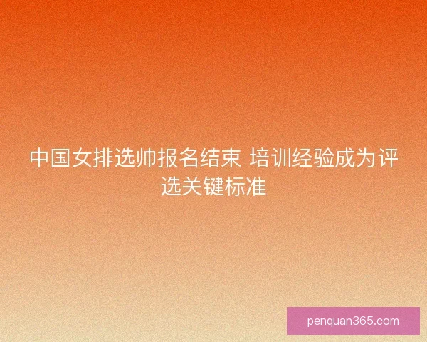 中国女排选帅报名结束 培训经验成为评选关键标准 中国女排选帅报名结束 培训经验成为评选关键标准