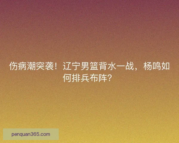 伤病潮突袭！辽宁男篮背水一战，杨鸣如何排兵布阵？