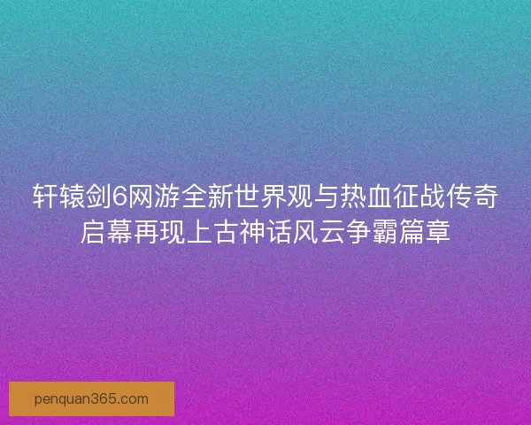 轩辕剑6网游全新世界观与热血征战传奇启幕再现上古神话风云争霸篇章