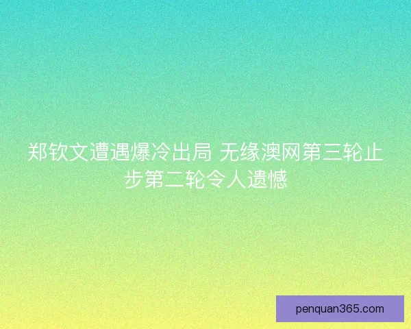 郑钦文遭遇爆冷出局 无缘澳网第三轮止步第二轮令人遗憾