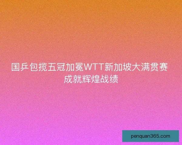 国乒包揽五冠加冕WTT新加坡大满贯赛 成就辉煌战绩