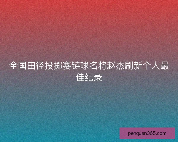 全国田径投掷赛链球名将赵杰刷新个人最佳纪录 全国田径投掷赛链球名将赵杰刷新个人最佳纪录