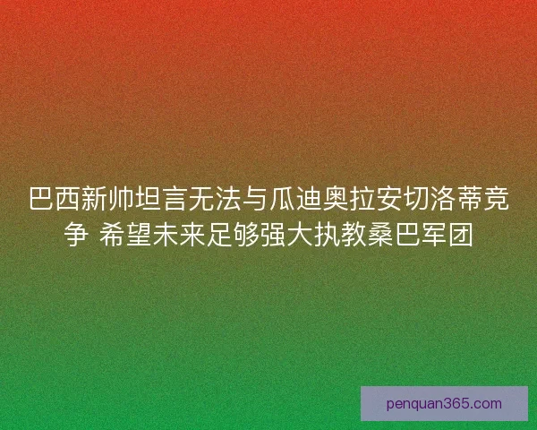 巴西新帅坦言无法与瓜迪奥拉安切洛蒂竞争 希望未来足够强大执教桑巴军团