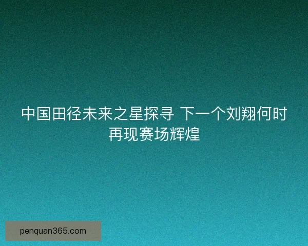 中国田径未来之星探寻 下一个刘翔何时再现赛场辉煌
