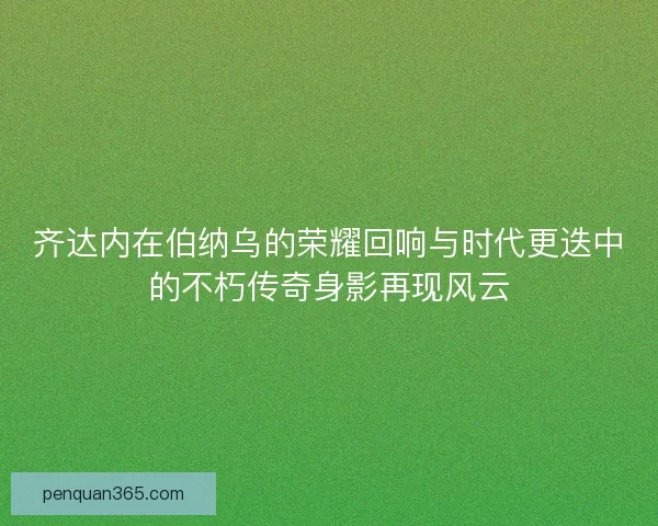 齐达内在伯纳乌的荣耀回响与时代更迭中的不朽传奇身影再现风云 齐达内在伯纳乌的荣耀回响与时代更迭中的不朽传奇身影再现风云