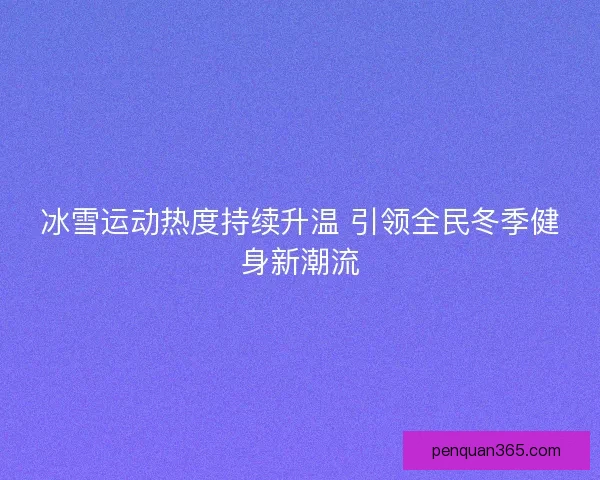 冰雪运动热度持续升温 引领全民冬季健身新潮流